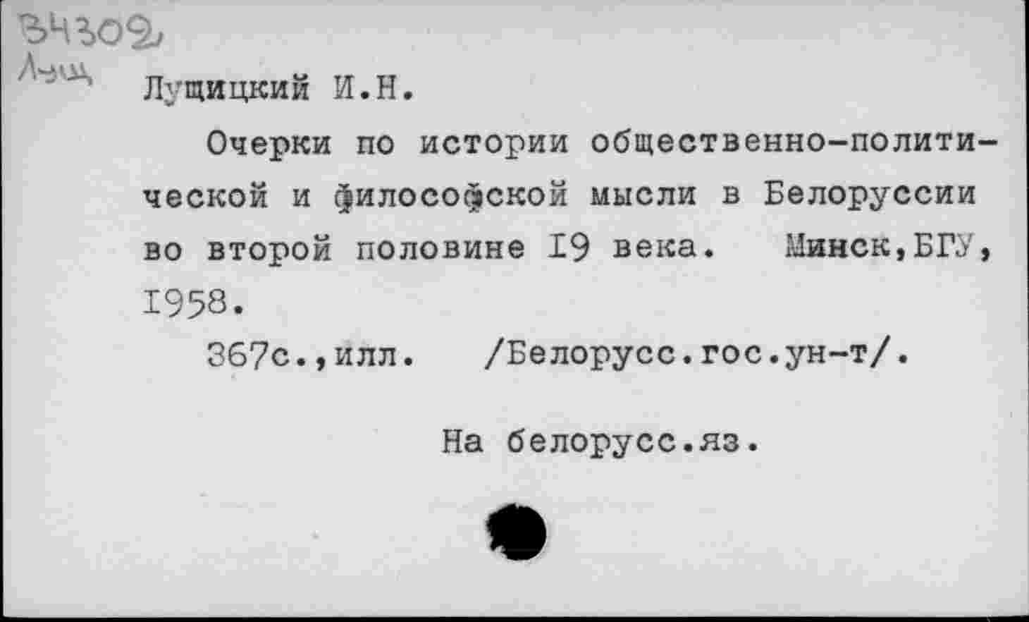 ﻿Лущицкий И.Н.
Очерки по истории общественно-политической и философской мысли в Белоруссии во второй половине 19 века. Минск,БГУ, 1958.
367с.,илл.	/Белорусе.гос.ун-т/.
На белорусс.яз.